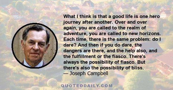 What I think is that a good life is one hero journey after another. Over and over again, you are called to the realm of adventure, you are called to new horizons. Each time, there is the same problem: do I dare? And