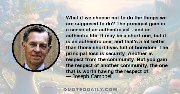 What if we choose not to do the things we are supposed to do? The principal gain is a sense of an authentic act - and an authentic life. It may be a short one, but it is an authentic one, and that's a lot better than