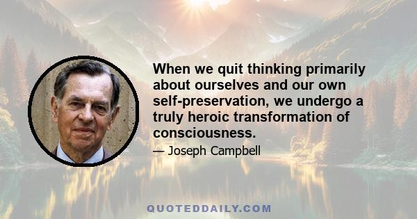 When we quit thinking primarily about ourselves and our own self-preservation, we undergo a truly heroic transformation of consciousness.