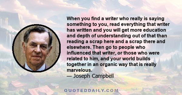 When you find a writer who really is saying something to you, read everything that writer has written and you will get more education and depth of understanding out of that than reading a scrap here and a scrap there