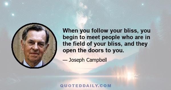 When you follow your bliss, you begin to meet people who are in the field of your bliss, and they open the doors to you.