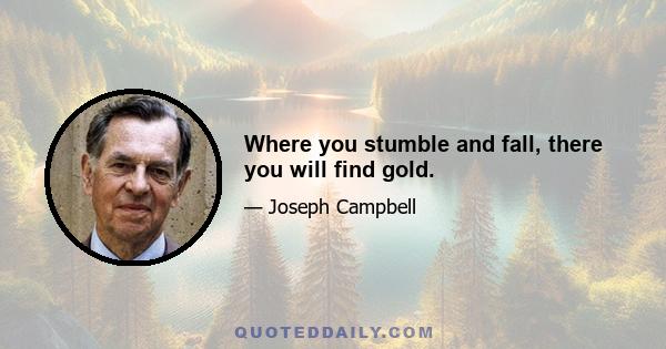 Where you stumble and fall, there you will find gold.