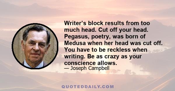 Writer’s block results from too much head. Cut off your head. Pegasus, poetry, was born of Medusa when her head was cut off. You have to be reckless when writing. Be as crazy as your conscience allows.