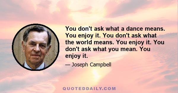 You don't ask what a dance means. You enjoy it. You don't ask what the world means. You enjoy it. You don't ask what you mean. You enjoy it.