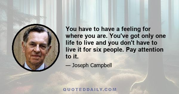 You have to have a feeling for where you are. You've got only one life to live and you don't have to live it for six people. Pay attention to it.