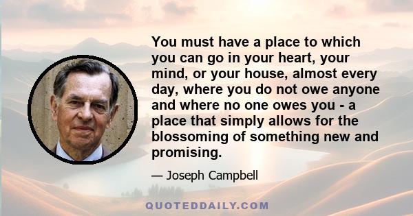 You must have a place to which you can go in your heart, your mind, or your house, almost every day, where you do not owe anyone and where no one owes you - a place that simply allows for the blossoming of something new 