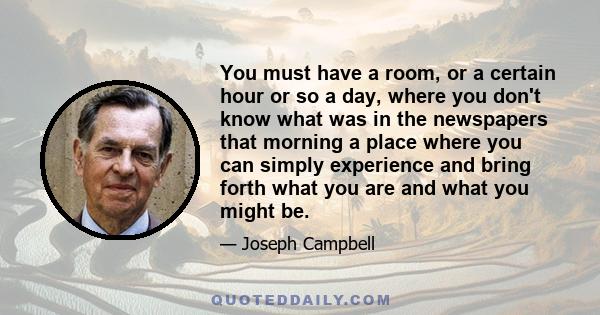 You must have a room, or a certain hour or so a day, where you don’t know what was in the newspapers that morning, you don’t know who your friends are, you don’t know what you owe anybody, you don’t know what anybody