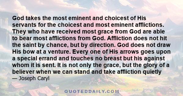 God takes the most eminent and choicest of His servants for the choicest and most eminent afflictions. They who have received most grace from God are able to bear most afflictions from God. Affliction does not hit the