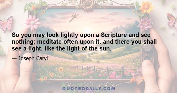 So you may look lightly upon a Scripture and see nothing; meditate often upon it, and there you shall see a light, like the light of the sun.