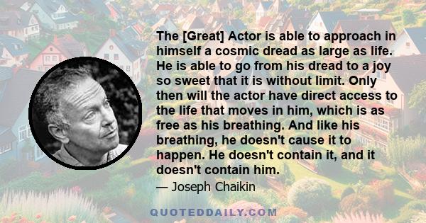 The [Great] Actor is able to approach in himself a cosmic dread as large as life. He is able to go from his dread to a joy so sweet that it is without limit. Only then will the actor have direct access to the life that