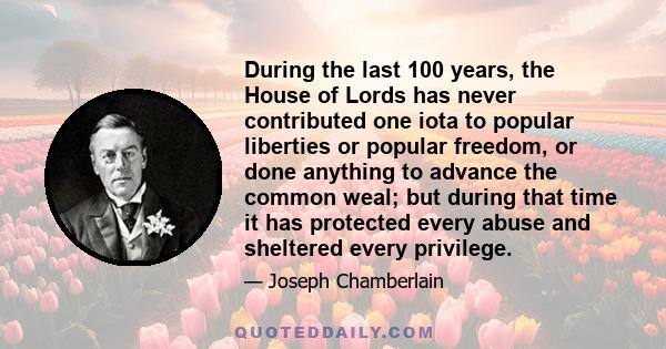 During the last 100 years, the House of Lords has never contributed one iota to popular liberties or popular freedom, or done anything to advance the common weal; but during that time it has protected every abuse and