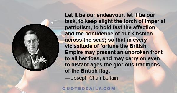 Let it be our endeavour, let it be our task, to keep alight the torch of imperial patriotism, to hold fast the affection and the confidence of our kinsmen across the seas; so that in every vicissitude of fortune the