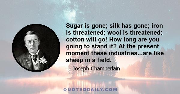 Sugar is gone; silk has gone; iron is threatened; wool is threatened; cotton will go! How long are you going to stand it? At the present moment these industries...are like sheep in a field.