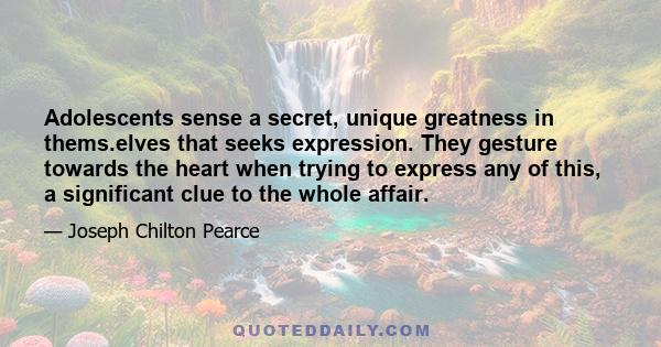 Adolescents sense a secret, unique greatness in thems.elves that seeks expression. They gesture towards the heart when trying to express any of this, a significant clue to the whole affair.