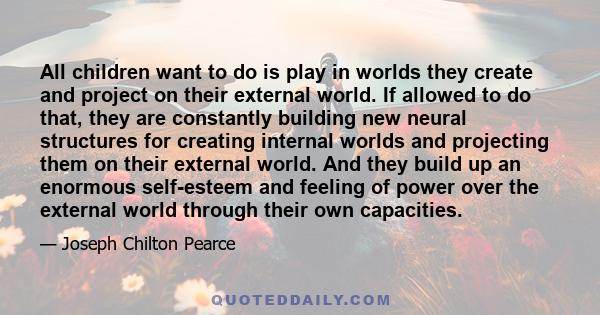 All children want to do is play in worlds they create and project on their external world. If allowed to do that, they are constantly building new neural structures for creating internal worlds and projecting them on