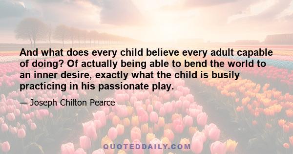 And what does every child believe every adult capable of doing? Of actually being able to bend the world to an inner desire, exactly what the child is busily practicing in his passionate play.