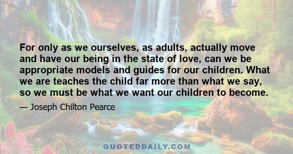 For only as we ourselves, as adults, actually move and have our being in the state of love, can we be appropriate models and guides for our children. What we are teaches the child far more than what we say, so we must