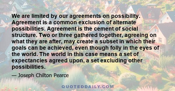 We are limited by our agreements on possibility. Agreement is a common exclusion of alternate possibilities. Agreement is the cement of social structure. Two or three gathered together, agreeing on what they are after,