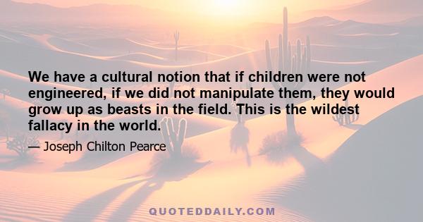 We have a cultural notion that if children were not engineered, if we did not manipulate them, they would grow up as beasts in the field. This is the wildest fallacy in the world.