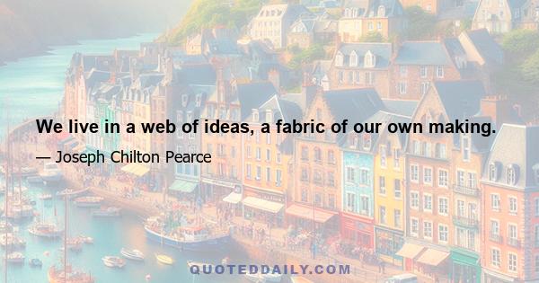 We live in a web of ideas, a fabric of our own making.