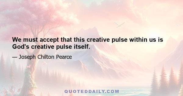 We must accept that this creative pulse within us is God's creative pulse itself.