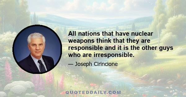 All nations that have nuclear weapons think that they are responsible and it is the other guys who are irresponsible.