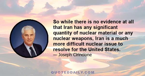 So while there is no evidence at all that Iran has any significant quantity of nuclear material or any nuclear weapons, Iran is a much more difficult nuclear issue to resolve for the United States.