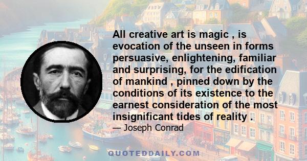 All creative art is magic , is evocation of the unseen in forms persuasive, enlightening, familiar and surprising, for the edification of mankind , pinned down by the conditions of its existence to the earnest