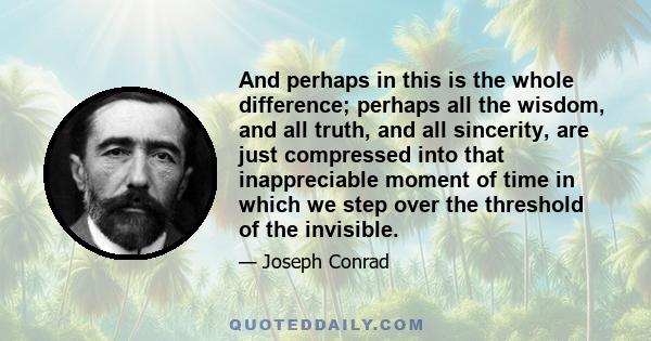 And perhaps in this is the whole difference; perhaps all the wisdom, and all truth, and all sincerity, are just compressed into that inappreciable moment of time in which we step over the threshold of the invisible.