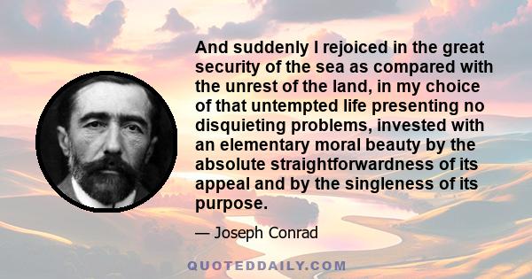 And suddenly I rejoiced in the great security of the sea as compared with the unrest of the land, in my choice of that untempted life presenting no disquieting problems, invested with an elementary moral beauty by the