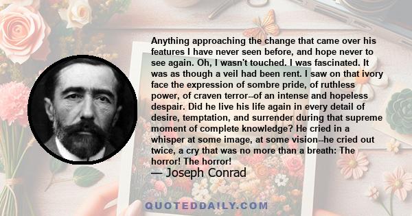 Anything approaching the change that came over his features I have never seen before, and hope never to see again. Oh, I wasn't touched. I was fascinated. It was as though a veil had been rent. I saw on that ivory face