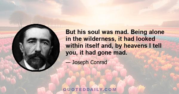 But his soul was mad. Being alone in the wilderness, it had looked within itself and, by heavens I tell you, it had gone mad.