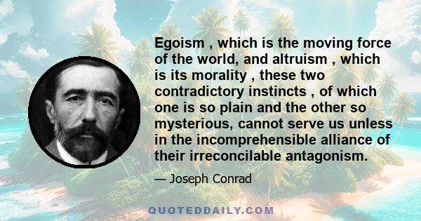 Egoism , which is the moving force of the world, and altruism , which is its morality , these two contradictory instincts , of which one is so plain and the other so mysterious, cannot serve us unless in the