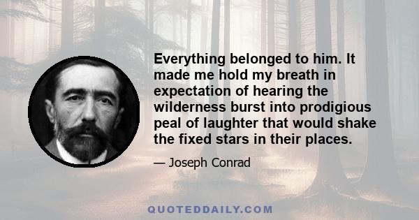 Everything belonged to him. It made me hold my breath in expectation of hearing the wilderness burst into prodigious peal of laughter that would shake the fixed stars in their places.