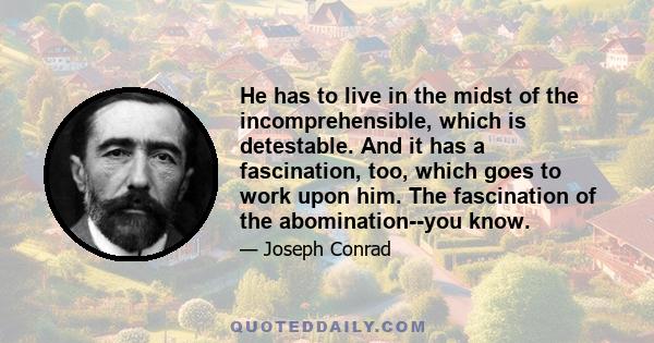 He has to live in the midst of the incomprehensible, which is detestable. And it has a fascination, too, which goes to work upon him. The fascination of the abomination--you know.