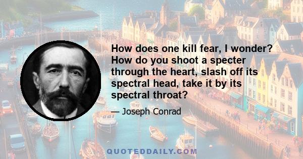 How does one kill fear, I wonder? How do you shoot a specter through the heart, slash off its spectral head, take it by its spectral throat?