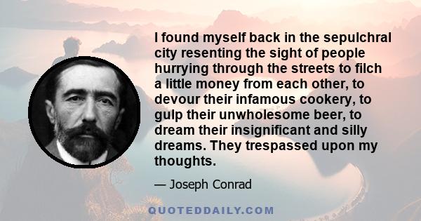 I found myself back in the sepulchral city resenting the sight of people hurrying through the streets to filch a little money from each other, to devour their infamous cookery, to gulp their unwholesome beer, to dream