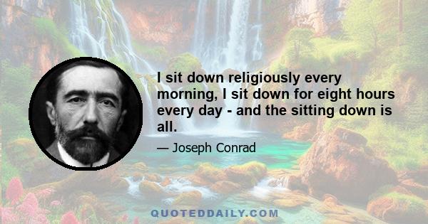 I sit down religiously every morning, I sit down for eight hours every day - and the sitting down is all.