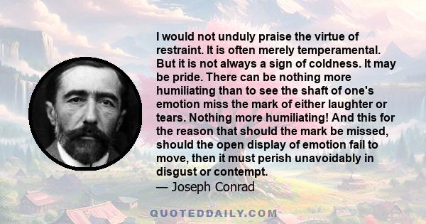 I would not unduly praise the virtue of restraint. It is often merely temperamental. But it is not always a sign of coldness. It may be pride. There can be nothing more humiliating than to see the shaft of one's emotion 