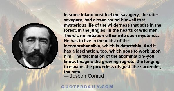 In some inland post feel the savagery, the utter savagery, had closed round him--all that mysterious life of the wilderness that stirs in the forest, in the jungles, in the hearts of wild men. There's no initiation