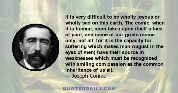 It is very difficult to be wholly joyous or wholly sad on this earth. The comic, when it is human, soon takes upon itself a face of pain; and some of our griefs (some only, not all, for it is the capacity for suffering