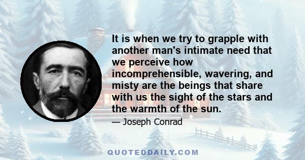 It is when we try to grapple with another man's intimate need that we perceive how incomprehensible, wavering and misty are the beings that share with us the sight of the stars and the warmth of the sun. It is as if