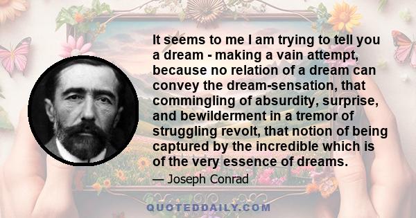 It seems to me I am trying to tell you a dream - making a vain attempt, because no relation of a dream can convey the dream-sensation, that commingling of absurdity, surprise, and bewilderment in a tremor of struggling