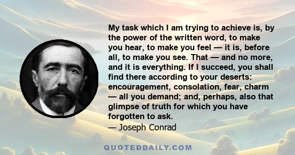 My task which I am trying to achieve is, by the power of the written word, to make you hear, to make you feel — it is, before all, to make you see. That — and no more, and it is everything. If I succeed, you shall find