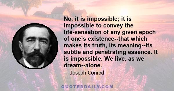 No, it is impossible; it is impossible to convey the life-sensation of any given epoch of one’s existence--that which makes its truth, its meaning--its subtle and penetrating essence. It is impossible. We live, as we