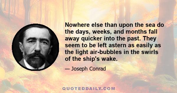 Nowhere else than upon the sea do the days, weeks, and months fall away quicker into the past. They seem to be left astern as easily as the light air-bubbles in the swirls of the ship's wake.