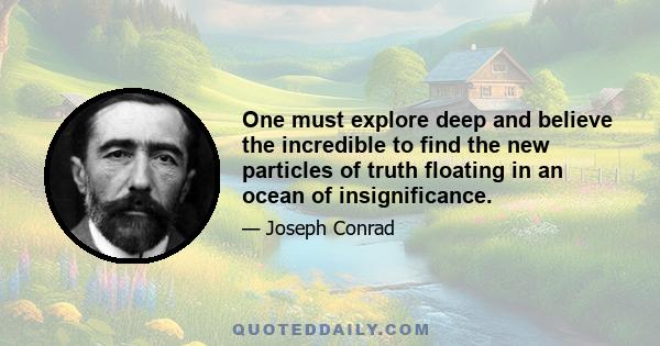 One must explore deep and believe the incredible to find the new particles of truth floating in an ocean of insignificance.