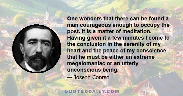 One wonders that there can be found a man courageous enough to occupy the post. It is a matter of meditation. Having given it a few minutes I come to the conclusion in the serenity of my heart and the peace of my