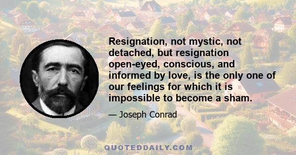 Resignation, not mystic, not detached, but resignation open-eyed, conscious, and informed by love, is the only one of our feelings for which it is impossible to become a sham.