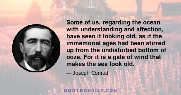 Some of us, regarding the ocean with understanding and affection, have seen it looking old, as if the immemorial ages had been stirred up from the undisturbed bottom of ooze. For it is a gale of wind that makes the sea